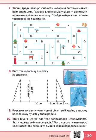 7. Японці традиційно розсилають новорічні листівки майже
всім знайомим. Головне для японців у ці дні — встигнути
віднести своїлисти на пошту. Пройди лабіринтом і прочи­
тай новорічне привітання.
8. Виготов новорічну листівку
за зразком.
5 см10 см
9. Розкажи, як святкують Новий рік у твоїй країні, у твоєму
населеному пункті, у твоїй родині.
10. Що в темі "Енергія" для тебе залишилося незрозумілим?
Як ти можеш змінити ситуацію? Чого нового ти навчився/
навчилася? Які знання та вміння хочеш передати іншим?
svitdovkola.org/374-139 139
 