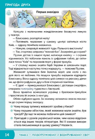 ПРИГОДА ДРУГА
Капсула з маленькими мандрівниками беззвучно линула
у повітрі.
— Блискавко, розгортай мапу!
— Погляньте, червоним у самому центрі світиться місто
Київ, — одразу помітила жевжичка.
— Номуле, скеровуй жевжоліт туди. Пального вистачить?
— Так, стартова заправка "повний бак”. Зазирнімо до скрині?
Пузлик дістав із кишені пульт, натиснув кнопку — і скриня
відчинилася. Усі побачили панель із цифровим табло, де світи­
лася точка "Київ” та порожнів порт у формі тризуба.
— У столиці маємо знайти Герб України й заповнити порт.
Тоді відкриється наступна точка маршруту, — пояснив Пузлик.
Жевжоліт зупинився біля Золотих воріт, але ніхто з лю­
дей його не побачив. На пошуки тризуба вирішили відрядити
Блискавку. Вона одразу помітила цей символ на рюкзаку дівчи­
ни, що фотографувала друга біля історичної пам’ятки.
— Є ідея! — примружилася Блискавка і, діставши смартфон,
створила голограму туристки з Австралії.
Вона привітно всміхалася українці з брелоком-тризубом
і простягала їй значок із кенгуру.
Обмін відбувся вдало. За хвилину жевжичка змогла поклас­
ти до скрині першу знахідку.
Чому першу зупинку жевжоліт зробив у Києві?
Чому першим об'єктом, який жевжики мали знайти, був
тризуб? Де іще ти можеш побачити цей символ?
Пригадай з уроків української мови, чим казка відрізня­
ється від інших творів літератури. Які її ознаки викори­
стала письменниця в цьому уривку? Назви їх.
І_______
тема 1 • ПОДОРОЖУЄМО І ВІДКРИВАЄМО світ
 