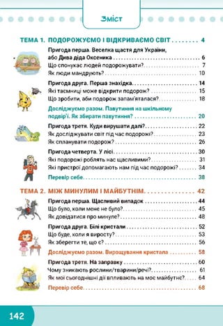 _______________ 7
ЗМІСТ
ТЕМА 1. ПОДОРОЖУЄМО І ВІДКРИВАЄМО СВІТ..................4
Пригода перша. Веселка щастя для України,
або Дива діда Оксеника.......................................................6
Що спонукає людей подорожувати?.................................. 7
Як люди мандрують?........................................................ 10
Пригода друга. Перша знахідка......................................... 14
Які таємниці може відкрити подорож?........................... 15
Що зробити, аби подорож запам'яталася?...................... 18
Досліджуємо разом. Павутиння на шкільному
подвір'ї. Як збирати павутиння?....................................... 20
Пригода третя. Куди вирушати далі?.................................22
Як досліджувати світ під час подорожі?........................... 23
Як спланувати подорож?....................................................26
Пригода четверта. У лісі.....................................................ЗО
Які подорожі роблять нас щасливими?........................... 31
Які пристрої допомагають нам під час подорожі?..........34
Перевір себе........................................................................38
ТЕМА 2. МІЖ МИНУЛИМ І МАЙБУТНІМ............................... 42
Пригода перша. Щасливий випадок.................................44
Що було, коли мене не було?.............................................. 45
Як довідатися про минуле?................................................ 48
Пригода друга. Білі кристали.............................................52
Що буде, коли я виросту?....................................................53
Як зберегти те, що є?........................................................ 56
Досліджуємо разом. Вирощування кристала................. 58
Пригода третя. На заправку..............................................60
Чому зникають рослини/тварини/речі?........................... 61
Як мої сьогоднішні дії впливають на моє майбутнє?...... 64
Перевір себе........................................................................68
 