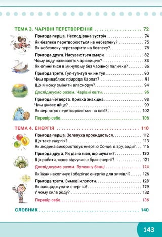 ТЕМА 3. ЧАРІВНІ ПЕРЕТВОРЕННЯ 72
■7
Пригода перша. Несподівана зустріч..............................
Як безпека перетворюється на небезпеку?...................
Як небезпеку перетворити на безпеку?...........................
Пригода друга. Насуваються хмари...............................
74
75
78
82
Чому воду називають чарівницею?................................... 83
Як опинитися в минулому без чарівної палички?........... 86
Пригода третя. Гуп-гуп-гуп чи не туп.................................90
Чим приваблює природа Карпат?................................... 91
Що я можу змінити власноруч?........................................
Досліджуємо разом. Чарівні квіти..................................
94
96
Пригода четверта. Крихка знахідка.................................. 98
Чим цікаве яйце?................................................................ 99
Як зернятко перетворюється на хліб?.............................102
Перевір себе......................................................................106
ТЕМА 4. ЕНЕРГІЯ 110
Пригода перша. Зелепуха прокидається.........................112
Що таке енергія?............................................................. 113
Як людина використовує енергію Сонця, вітру, води?... 116
Пригода друга. Як дізнатися, що шукати?.......................120
Що робити, якщо відчуваєш брак енергії?..................... 121
Досліджуємо разом. Вулкан у банці...............................124
Як їжак накопичує і зберігає енергію для зимівлі?........126
Пригода третя. Зимові клопоти....................................... 128
Як заощаджувати енергію?...............................................129
У чому сила роду?............................................................. 132
Перевір себе......................................................................136
СЛОВНИК..................................................................................... 140
с
 