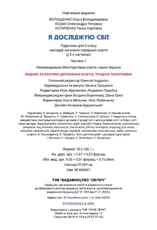 Навчальне видання
ВОЛОЩЕНКО Ольга Володимирівна
КОЗАК Олександра Петрівна
ОСТАПЕНКО Ганна Сергіївна
Я ДОСЛІДЖУЮ СВІТ
Підручник для 3 класу
закладів загальної середньої освіти
(у 2-х частинах)
Частина 1
Рекомендовано Міністерством освіти і науки України
ВИДАНО ЗА РАХУНОК ДЕРЖАВНИХ КОШТІВ. ПРОДАЖ ЗАБОРОНЕНО
Головний редактор Олексій Андрусич
Відповідальна за випуск Оксана Проценко
Редакторки Юлія Журлакова, Людмила Подобна
Літературні редакторки Богдана Воронкова, Діана Орел
Коректорки Ольга Мельник, Ніна Любаченко
Дизайн Катерини Будзинської
Художники: В. Богданюк, А. Верещак, Л. Горошко, Л. Мартинюк, О. Нашивочніков,
М. Пилипенко, Д. Проценко, Н. Серветник, К. Степанишева, О. Шатохін. У підручнику також
використано ілюстрації відповідно до умов стандартної ліцензії pixabay.com та freepic.com
таких авторів: Aranjuezmedina, Asierromero, brgfx, Dashu83, Freepik, freestockcenter, iconicbestiary,
jemastock, luis_molinero, macrovector, macrovector_official, mrsiraphol, onlyyouqj, pch.vector,
pressfoto, rawpixel.com, Sapann-Design, topntp26, vectorpocket, www.slon.pics, zlatko_plamenov,
та фото: В. Пономаренка, О. Проценко. Фото дитячих робіт і дослідів підготували
І. Вінтоняк, Н. Нападій, К. Остапенко, Н. Янчевська.
Формат 70x100 1/i6.
Ум. друк. арк. 11,67 + 0,32 форзац.
Обл.-вид. арк. 9,36 + 0,51 форзац + 0,15 обкл.
Наклад 99 269 пр.
Зам. № 600401.
ТОВ “ВИДАВНИЦТВО “СВІТИЧ”
Свідоцтво про внесення суб'єкта видавничої справи
до Державного реєстру видавців, виготівників і розповсюджувачів
видавничої продукції ДК № 1203 від 21.01.2003 р.
Адреса: вул. Ю. Коцюбинського, 7, м. Київ, 04053.
SVITDOVKOLA.ORG
Видрукувано у друкарні ТОВ “КОНВІ ПРІНТ”,
03680, м. Київ, вул. Антона Цедіка, 12.
Свідоцтво ДК №6115 від 29.03.2018 р.
 