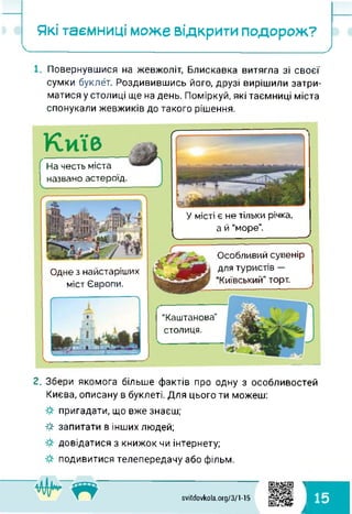 Які таємниці може відкрити подорож?
_______________ _________________ )
Повернувшися на жевжоліт, Блискавка витягла зі своєї
сумки буклет. Роздивившись його, друзі вирішили затри­
матися у столиці ще на день. Поміркуй, які таємниці міста
спонукали жевжиків до такого рішення.
На честь міста
І названо астероїд.
Київ
“Каштанова"
столиця.
Одне з найстаріших
міст Європи.
------------------------------- ї
Особливий сувенір
для туристів —
"Київський" торт.
У місті є не тільки річка,
а й “море".
<______________ .------------------ >
2. Збери якомога більше фактів про одну з особливостей
Києва, описану в буклеті. Для цього ти можеш:
пригадати, що вже знаєш;
ф запитати в інших людей;
довідатися з книжок чи інтернету;
подивитися телепередачу або фільм.
1
svitdovkola.Org/3/1-15
15
к
 