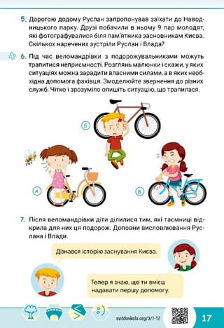 5. Дорогою додому Руслан запропонував заїхати до Навод-
ницького парку. Друзі побачили в ньому 9 пар молодят,
які фотографувалися біля пам'ятника засновникам Києва.
Скількох наречених зустріли Руслан і Влада?
6. Під час веломандрівки з подорожувальниками можуть
трапитися неприємності. Розглянь малюнки і скажи, у яких
ситуаціях можна зарадити власними силами, а в яких необ­
хідна допомога фахівця. Змоделюйте звернення до різних
служб. Чітко і зрозуміло опишіть ситуацію, що трапилася.
7. Після веломандрівки діти ділилися тим, які таємниці від­
крила для них ця подорож. Доповни висловлювання Рус­
лана і Влади.
Дізнався історію заснування Києва.
Тепер я знаю, що ти вмієш
надавати першу допомогу.
svitdovkola.org/371-17 17
 