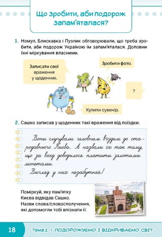 Що зробити, аби подорож
запам'яталася?
І_________________ >
1. Номул, Блискавка і Пузлик обговорювали, що треба зро­
бити, аби подорож Україною їм запам'яталася. Доповни
їхні міркування власними.
Зробити фото.
Записати свої
2. Сашко записав у щоденник такі враження від поїздки.
Поміркуй, яку пам'ятку
Києва відвідав Сашко.
Назви слова/словосполучення,
які допомогли тобі впізнати її.
■Г
тема 1 • ПОДОРОЖУЄМО І ВІДКРИВАЄМО світ
 