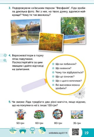 4.
3. Подорожуючи київським парком "Феофанія", Ліда зроби­
ла декілька фото. Які з них, на твою думку, вдалися най­
краще? Чому ти так вважаєш?
Вересневої пори в парку
літає павутиння.
Поспостерігайте за цим
явищем і дайте відповіді
на запитання.
☆ Які висновки можна
зробити?
Що ви побачили?
Що виявили?
Чому так відбувається?
Що це означає?
Що з цього випливає?
5. Чи зможе Ліда придбати два різні магніти, якщо відомо,
що на покупки в неї є лише 100 грн?
35 грн
1
і 19
 