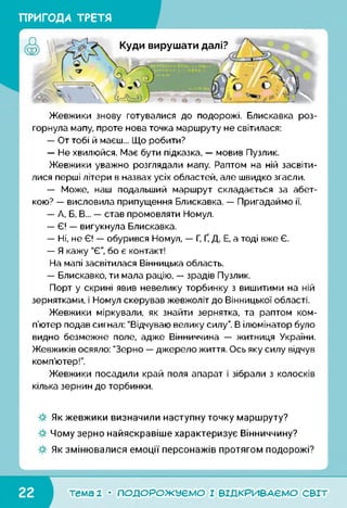 ПРИГОДА ТРЕТЯ
Жевжики знову готувалися до подорожі. Блискавка роз­
горнула мапу, проте нова точка маршруту не світилася:
— От тобі й маєш... Що робити?
— Не хвилюйся. Має бути підказка, — мовив Пузлик.
Жевжики уважно розглядали мапу. Раптом на ній засвіти­
лися перші літери в назвах усіх областей, але швидко згасли.
— Може, наш подальший маршрут складається за абет­
кою? — висловила припущення Блискавка. — Пригадаймо ії.
— А, Б, В... — став промовляти Номул.
— Є! — вигукнула Блискавка.
— Ні, не Є! — обурився Номул, — Г, Ґ, Д, Е, а тоді вже Є.
— Я кажу "Є”, бо є контакт!
На мапі засвітилася Вінницька область.
— Блискавко, ти мала рацію, — зрадів Пузлик.
Порт у скрині явив невелику торбинку з вишитими на ній
зернятками, і Номул скерував жевжоліт до Вінницької області.
Жевжики міркували, як знайти зернятка, та раптом ком­
п’ютер подав сигнал: "Відчуваю велику силу”. В ілюмінатор було
видно безмежне поле, адже Вінниччина — житниця України.
Жевжиків осяяло: "Зерно — джерело життя. Ось яку силу відчув
комп’ютер!”.
Жевжики посадили край поля апарат і зібрали з колосків
кілька зернин до торбинки.
Як жевжики визначили наступну точку маршруту?
Чому зерно найяскравіше характеризує Вінниччину?
Як змінювалися емоції персонажів протягом подорожі?
тема 1 • ПОДОРОЖУЄМО І ВІДКРИВАЄМО світ
 