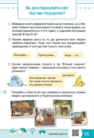 Як досліджувати світ
під час подорожі?
<____ ______________'
1. Жевжики хочуть відвідати Подільський зоопарк, що у Він­
ниці. Скільки часу вони мають почекати, якщо відомо, що
зоопарк відчиняється о 9-й годині, а годинник Блискавки
показує 8 год 10 хв?
2. Пузлик звернув увагу на те, що дитинчата всіх тварин
люблять бавитися. Чому так? Назви три правдоподібні
припущення. У пригоді тобі стануть такі слова:
Можливо ... Припустимо ... Якщо ..., то ...
3. Пузлик запропонував пограти в гру "Впізнай тварину".
Один описує тварину — мешканця зоопарку, а інші мають
упізнати її.
Благородний, гарний.
На голові носить прикрасу,
яку щороку змінює.
Це олень!
Пограйте у класі в цю гру, називаючи характерні ознаки
тварин, що мешкають у Подільському зоопарку.
23
 