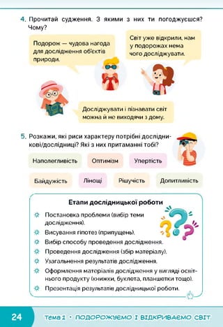4. Прочитай судження. З якими з них ти погоджуєшся?
Чому?
Подорож — чудова нагода
для дослідження об’єктів
природи.
Світ уже відкрили, нам
у подорожах нема
чого досліджувати.
Досліджувати і пізнавати світ
можна й не виходячи з дому.
5. Розкажи, які риси характеру потрібні дослідни-
кові/дослідниці? Які з них притаманні тобі?
Наполегливість Оптимізм Упертість
Байдужість Лінощі Рішучість Допитливість
Етапи дослідницької роботи
Я
Я
Я
Постановка проблеми (вибір теми
дослідження).
Висування гіпотез (припущень).
Вибір способу проведення дослідження.
Проведення дослідження (збір матеріалу).
Узагальнення результатів дослідження.
Оформлення матеріалів дослідження у вигляді освіт­
нього продукту (книжки, буклета, планшетки тощо).
Презентація результатів дослідницької роботи.
тема 2 • ПОДОРОЖУЄМО І ВІДКРИВАЄМО СВІТ
 