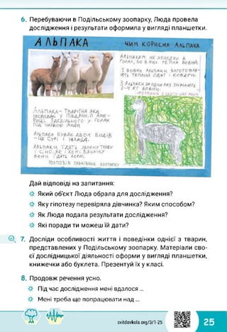 6. Перебуваючи в Подільському зоопарку, Люда провела
дослідження і результати оформила у вигляді планшетки.
Дай відповіді на запитання:
Який об'єкт Люда обрала для дослідження?
Яку гіпотезу перевіряла дівчинка? Яким способом?
Як Люда подала результати дослідження?
Які поради ти можеш їй дати?
О, 7. Досліди особливості життя і поведінки однієї з тварин,
представлених у Подільському зоопарку. Матеріали сво­
єї дослідницької діяльності оформи у вигляді планшетки,
книжечки або буклета. Презентуй їх у класі.
8. Продовж речення усно.
Під час дослідження мені вдалося ...
Мені треба ще попрацювати над ...
svitdovkola.org/371 -25 25
 