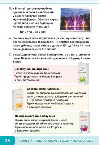 5. У Вінниці туристів приваблює
єдиний в Україні й найбільший
у Європі плавучий світло-
музичний фонтан. Обчисли вираз
і довідайся, скільки підводних
ліхтарів забезпечують шоу.
100 + 200-40 + 300
6. Оксанка вирішила подивитися денне музичне шоу, яке
розпочинається о 15 год ЗО хв. Чи встигне дівчинка на по­
чаток дійства, якщо вийде з дому о 15 год 10 хв і йтиме
пішки до набережної 18 хвилин?
7. У селі Даринчиної бабусі є підприємство з виготовлення
соків. Визнач, який напій найкорисніший. Обґрунтуй свою
думку.
Сік яблучно-виноградний
Склад: сік яблучний, сік виноградний.
Термін придатності: не більше 1-го року
з дати виготовлення.
■ьяїчно-
1нн0ГРж.Птн-
С<к
Соковий напій “Апельсин”
Склад: сік апельсина концентрований, цукровий
сироп, лимонна кислота, барвник синтетичний
Е-129, ароматизатор натуральний.
Термін придатності: не більше 3-х років
з дати виготовлення.
Нектар виноградно-яблучний
Склад: вода, сироп цукровий (вода, цукор),
сік виноградний, сік яблучний, кислота лимонна.
Термін придатності: не більше 2-х років
з дати виготовлення.
Нектар
Н-МОГРддч}-
тема 1 • ПОДОРОЖУЄМО І ВІДКРИВАЄМО світ
 