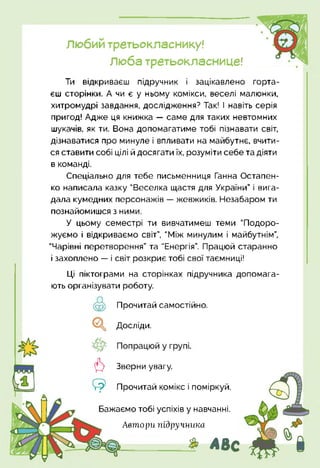 Любий третьокласнику!
Люба третьокласнице!
Ти відкриваєш підручник і зацікавлено горта­
єш сторінки. А чи є у ньому комікси, веселі малюнки,
хитромудрі завдання, дослідження? Так! І навіть серія
пригод! Адже ця книжка — саме для таких невтомних
шукачів, як ти. Вона допомагатиме тобі пізнавати світ,
дізнаватися про минуле і впливати на майбутнє, вчити­
ся ставити собі цілі й досягати їх, розуміти себе та діяти
в команді.
Спеціально для тебе письменниця Ганна Остапен-
ко написала казку "Веселка щастя для України” і вига­
дала кумедних персонажів — жевжиків. Незабаром ти
познайомишся з ними.
У цьому семестрі ти вивчатимеш теми "Подоро­
жуємо і відкриваємо світ”, "Між минулим і майбутнім”,
"Чарівні перетворення” та "Енергія”. Працюй старанно
і захоплено — і світ розкриє тобі свої таємниці!
Ці піктограми на сторінках підручника допомага­
ють організувати роботу.
Прочитай самостійно.
Досліди.
6 Зверни увагу.
Прочитай комікс і поміркуй.
Автори підручника
Бажаємо тобі успіхів у навчанні.
> АВс
 