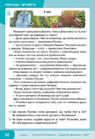 ПРИГОДА ЧЕТВЕРТА
Жевжоліт прямував на Волинь. Номул, Блискавка та Пузлик
розглядали порт, що відкрився у панелі.
— Дуже дивна форма. Ніяк не второпаю, що треба покласти
до скрині цього разу, — хвилювався Пузлик.
— Це не схоже на щось, створене людьми. Тож варто шукати
у природі. Найкраще — в лісі, — припустила Блискавка.
Номул поплескав по плечу Пузлика і запропонував йому
йти на пошук, але той знітився й пробелькотів:
— У мене сьогодні... теє... нога болить. Може, краще...
— Сміхота! Боїшся носа висунути із жевжольота?
— Не дражни його, — заступилася Блискавка. — Шукати не­
відомо що в дикому лісі — завдання непросте, тож ходімо разом.
Опинившись на лісовій галявині, жевжики замилувалися.
— Шукаймо швидко, бо тут можуть мешкати небезпечні
створіння, — озвався Пузлик.
Поки жевжичка діставала цифровий бінокль, почулося ша­
рудіння. Із кущів поважно виліз Лісовик:
— Вітаю, дорогі гості! Що шукаєте? Чим вам допомогти?
Номул показав новому знайомому зображення порту.
— То це ж шипшина! Я проведу вас до її кущів.
Друзі поспішили за Лісовиком. Пузлик помітно розслабився:
— Я боявся цього невідомого світу, але він виявився друж­
нім та гарним.
Що відчув Пузлик, коли дізнався, що треба йти в ліс?
Як змінився його стан після зустрічі з Лісовиком?
Чи були колись подібні відчуття в тебе? Розкажи, коли.
Як тобі вдалося з ними впоратися?
тема 1 • ПОДОРОЖУЄМО І ВІДКРИВАЄМО світ
 