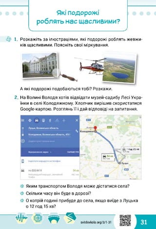 Які подорожі
роблять нас щасливими?
І_______ _________
4^ 1. Розкажіть за ілюстраціями, які подорожі роблять жевжи-
ків щасливими. Поясніть свої міркування.
А які подорожі подобаються тобі? Розкажи.
2. На Волині Володя хотів відвідати музей-садибу Лесі Укра­
їнки в селі Колодяжному. Хлопчик вирішив скористатися
Соодіе-картою. Розглянь її і дай відповіді на запитання.
g
Mirirtml
1 ґод 20 Хі
. 70.1 им
Луцьк
оп
Міни.
Яким транспортом Володя може дістатися села?
Скільки часу він буде в дорозі?
О котрій годині прибуде до села, якщо виїде з Луцька
о 12 год 15 хв?
svitdovkola.org/3/1-31 31
 