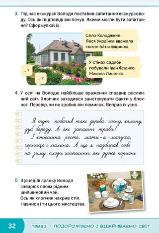 3. Під час екскурсії Володя поставив запитання екскурсово­
ду. Ось які відповіді він почув. Якими могли бути запитан­
ня? Сформулюй їх.
Село Колодяжне
Леся Українка вважала
своєю батьківщиною.
У стінах садиби
побували Іван Франко,
Микола Лисенко.
4. У селі на Володю найбільше враження справив рослин­
ний світ. Хлопчик заходився занотовувати факти у блок­
нот. Перевір, чи не зробив він помилок. Виправ їх усно.
Я, тл/т, плк/а/ш/) пгсий сосн^,, /салши^,
(/л/сС уі зий т/га/яи!
З /оонжшм/лш, /госте,, лоатго-Со-
го/иищя, і, шлілшосо. ще, л, нл//с/й/га/) соЛ
/-ьа, //гсмл/, гилк/що їлииігагинм,, зиоі, ^/=4аг' К//ГІМХ>К^-
5. Щонеділі зранку Володя
заварює своїм рідним
шипшиновий чай.
Ось як хлопчик накрив стіл.
Навчися і ти цього мистецтва.
тема 1 • ПОДОРОЖУЄМО І ВІДКРИВАЄМО світ
 