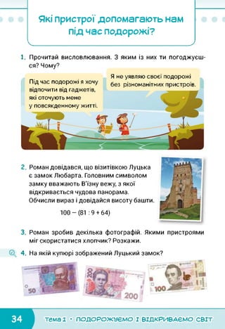 Які пристрої допомагають нам
під час подорожі?
І______ _______________ У
1. Прочитай висловлювання. З яким із них ти погоджуєш­
ся? Чому?
Я не уявляю своєї подорожі
без різноманітних пристроїв.Під час подорожі я хочу
відпочити від гаджетів,
які оточують мене
у повсякденному житті.
2. Роман довідався, що візитівкою Луцька
є замок Любарта. Головним символом
замку вважають В'їзну вежу, з якої
відкривається чудова панорама.
Обчисли вираз і довідайся висоту башти.
100-(81 :9 + 64)
3. Роман зробив декілька фотографій. Якими пристроями
міг скористатися хлопчик? Розкажи.
4. На якій купюрі зображений Луцький замок?
тема 1 • ПОДОРОЖУЄМО І ВІДКРИВАЄМО світ
 