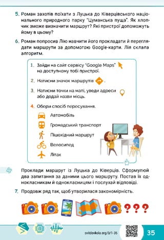 5. Роман захотів поїхати з Луцька до Ківерцівського націо­
нального природного парку "Цуманська пуща". Як хлоп­
чик зможе визначити маршрут? Які пристрої допоможуть
йому в цьому?
6. Роман попросив Лію навчити його прокладати й перегля­
дати маршрути за допомогою Соодіе-карти. Лія склала
алгоритм.
/
1. Зайди на сайт сервісу "GoogLe Maps"
на доступному тобі пристрої.
2. Натисни значок маршрутів .
3. Натисни точки на мапі, уведи адреси
або додай назви місць. Q
Обери спосіб пересування.
Автомобіль
tf-
Громадський транспорт
Пішохідний маршрут
Велосипед
Літак
Проклади маршрут із Луцька до Ківерців. Сформулюй
два запитання за даними цього маршруту. Постав їх од­
нокласникам й однокласницям і послухай відповіді.
7. Продовж ряд так, щоб утворилася закономірність.
ООО• • •
svitdovkola.org/3/1-35
1
к 35
 