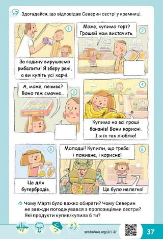 Може, купимо торт?
Грошей нам вистачить.
А, може, печива?
Воно теж смачне...
Здогадайся, що відповідав Северин сестрі у крамниці.
Купимо на всі гроші
бананів! Вони корисні.
І я їх так люблю!
За годину вирушаємо
рибалити! Я зберу речі,
а ви купіть усі харчі.
Молодці! Купили, що треба:
і поживне, і корисне!
Це для
бутербродів. Це було нелегко!
-#■ Чому Марті було важко обирати? Чому Северин
не завжди погоджувався з пропозиціями сестри?
Які продукти купив/купила б ти?
svitdovkola.org/371 -37 37
 