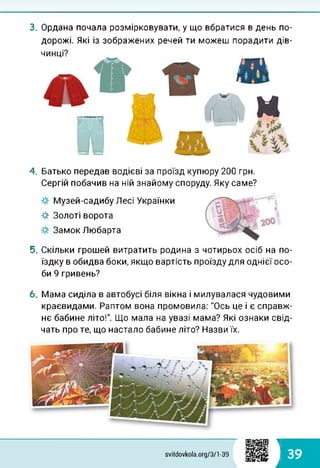 3. Ордана почала розмірковувати, у що вбратися в день по­
дорожі. Які із зображених речей ти можеш порадити дів-
4. Батько передав водієві за проїзд купюру 200 грн.
Сергій побачив на ній знайому споруду. Яку саме?
Музей-садибу Лесі Українки
-#■ Золоті ворота
Замок Любарта
5. Скільки грошей витратить родина з чотирьох осіб на по­
їздку в обидва боки, якщо вартість проїзду для однієї осо­
би 9 гривень?
6. Мама сиділа в автобусі біля вікна і милувалася чудовими
краєвидами. Раптом вона промовила: "Ось це і є справж­
нє бабине літо!". Що мала на увазі мама? Які ознаки свід­
чать про те, що настало бабине літо? Назви їх.
1
39svitdovkola.org/371-39
і
 