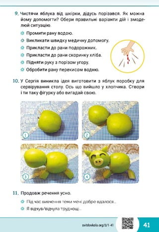 9. Чистячи яблука від шкірки, дідусь порізався. Як можна
йому допомогти? Обери правильні варіанти дій і змоде-
люй ситуацію.
Промити рану водою.
Викликати швидку медичну допомогу.
Прикласти до рани подорожник.
Прикласти до рани скоринку хліба.
Підняти руку з порізом угору.
Обробити рану перекисом водню.
10. У Сергія виникла ідея виготовити з яблук поробку для
сервірування столу. Ось що вийшло у хлопчика. Створи
і ти таку фігурку або вигадай свою.
Я
11. Продовж речення усно.
Під час вивчення теми мені добре вдалося...
Я відчув/відчула труднощі...
1
41svitdovkola.org/371-41
 