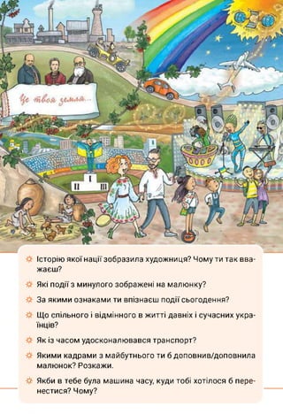 Історію якої нації зобразила художниця? Чому ти так вва­
жаєш?
Які події з минулого зображені на малюнку?
За якими ознаками ти впізнаєш події сьогодення?
Що спільного і відмінного в житті давніх і сучасних укра­
їнців?
Як із часом удосконалювався транспорт?
Якими кадрами з майбутнього ти б доповнив/доповнила
малюнок? Розкажи.
Якби в тебе була машина часу, куди тобі хотілося б пере­
нестися? Чому?
 