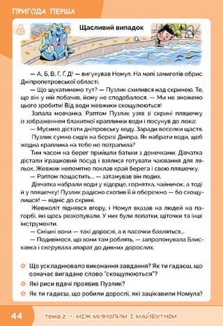 ПРИГОДА ПЕРША
— А, Б, В, Г, Ґ, Д! — вигукував Номул. На мапі замиготів обрис
Дніпропетровської області.
— Що шукатимемо тут? — Пузлик схилився над скринею. Те,
що він у ній побачив, йому не сподобалося. — Ми не зможемо
цього зробити! Від води жевжики скощулюються!
Запала мовчанка. Раптом Пузлик узяв зі скрині пляшечку
із зображенням блакитної краплинки води і посунув до люка:
— Мусимо дістати дніпровську воду. Заради веселки щастя.
Пузлик сумно сидів на березі Дніпра. Як набрати води, щоб
жодна краплина на тебе не потрапила?
Тим часом на берег прийшли батьки з донечками. Дівчатка
дістали іграшковий посуд і взялися готувати чаювання для ля­
льок. Жевжик непомітно поклав край берега і свою пляшечку.
— Раптом пощастить... — затамував він подих.
Дівчатка набрали води у відерце, горнятка, чайничок, а тоді
й у пляшечку! Пузлик радісно схопив її й обережно — бо скощу-
лишся! — відніс до скрині.
Жевжоліт піднявся вгору, і Номул вказав на людей на па­
горбі, які щось розкопували. У них були лопатки, щіточки та інші
інструменти.
— Смішні вони — такі дорослі, а в пасочки бавляться...
— Подивімося, що вони там роблять, — запропонувала Блис­
кавка і скерувала апарат до дивних дорослих.
Що ускладнювало виконання завдання? Якти гадаєш, що
означає вигадане слово "скощулюються"?
Які риси вдачі проявив Пузлик?
Як ти гадаєш, що робили дорослі, які зацікавили Номула?
тема 2 • МІЖ МИНУЛИМ І МАЙБУТНІМ
 