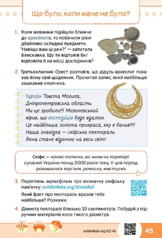 Що було, коли мене не було?
Коли жевжики підійшли ближче
до археологів, то побачили різні
дбайливо складені предмети.
"Навіщо вам ці речі?" — запитала
Блискавка. Що ти відповів би/
відповіла б на місці дослідників?
Третьокласник Орест розповів, що дідусь-археолог пока­
зав йому свій щоденник. Прочитай запис, який найбільше
зацікавив хлопчика.
Курган Товста Могила,
Дніпропетровська область.
Ми це зробили!!! Мозолевський
вірив, що експедиція буде вдалою.
Це найбільша золота прикраса, яку я бачив!!!!
Наша знахідка — скіфська пектораль.
Вона стане відомою на весь світ!
оооооооо
Скіфи — кочові племена, які жили на території
сучасної України понад 2000 років тому. У цей період
розвивалися торгівля, ремесла, мистецтво.
Переглянь мультфільм про визначну скіфську
пам'ятку: svitdovkola.Org/3/media1
Який факт про пектораль вразив тебе
найбільше? Розкажи.
Діаметр пекторалі близько ЗО сантиметрів. Побудуй з під­
ручних матеріалів коло такого діаметра.
svitdovkola.org/372-45 45
 