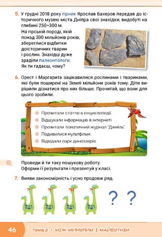 У грудні 2018 року гірнйк Ярослав Бахеров передав до іс­
торичного музею міста Дніпра свої знахідки, видобуті на
глибині 250-300 м.
На гірській породі, якій
понад 300 мільйонів років,
збереглися відбитки
доісторичних тварин
і рослин. Знахідці дуже
зраділи палеонтологи.
Як ти гадаєш, чому?
6. Орест і Маргарита зацікавилися рослинами і тваринами,
які були поширені на Землі мільйони років тому. Діти ви­
рішили дізнатися про них більше. Прочитай, що вони для
цього зробили.
*
*
*
*
*
Прочитали статтю в енциклопедії.
Відшукали інформацію в інтернеті.
Прочитали тематичний журнал “Джміль”.
Подивилися мультфільм.
Відвідали парк динозаврів.
Проведи й ти таку пошукову роботу.
Оформи її результати і презентуй у класі.
Вияви закономірність і усно продовж ряд.
• •
тема 2 • МІЖ МИНУЛИМ І МАЙБУТНІМ
 
