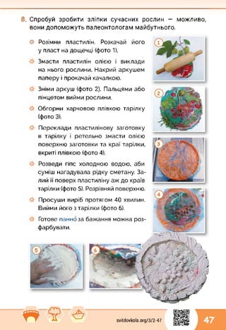 8. Спробуй зробити зліпки сучасних рослин — можливо,
вони допоможуть палеонтологам майбутнього.
-#■ Розімни пластилін. Розкачай його
у пласт на дощечці (фото 1).
Змасти пластилін олією і виклади
на нього рослини. Накрий аркушем
паперу і прокачай качалкою.
Зніми аркуш (фото 2). Пальцями або
пінцетом вийми рослини.
Обгорни харчовою плівкою тарілку
(фото 3).
Переклади пластилінову заготовку
в тарілку і ретельно змасти олією
поверхню заготовки та краї тарілки,
вкриті плівкою (фото 4).
Розведи гіпс холодною водою, аби
суміш нагадувала рідку сметану. За­
лий її поверх пластиліну аж до країв
тарілки (фото 5). Розрівняй поверхню.
Просуши виріб протягом 40 хвилин.
Вийми його з тарілки (фото 6).
Готове панно за бажання можна роз­
фарбувати.
svitdovkola.org/372-47 47
 