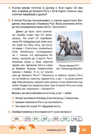 Руслан виїхав потягом із Дніпра о 16-й годині 20 хви­
лин, а прибув до Кривого Рогу о 20-й годині. Скільки часу
хлопчик перебував у дорозі?
У потязі Руслан познайомився зі своєю одноліткою Бог­
даною, яка мешкає у Кривому Розі. Вона розповіла леген­
ду про походження назви міста. Прочитай її.
Давно це було, коли гриміла
по Україні слава про Січ Запо­
розьку... На схилі літ хоробрий
козак Ріг побудував для себе осе­
лю саме на тому місці, де річки
Інгулець і Саксагань зливаються.
Став потихеньку господарюва­
ти. І кожен, хто проїжджав по­
близу, завертав до старого Рога.
Оскільки козак у боях втратив
праве око, прозвали його в наро­
ді Кривим. Бувало, поверталися
чумаки з Криму: "А чи не заїхати
"Козак Кривий Ріг",
авт. Олександр Васякін
нам до Кривого Рога?”. Поважали й любили чумаки Рога
за гостинність, чуйність, відвертість, а ще — за цікаві розпо­
віді. Минали роки, навколо хати козака стали з’являтися інші
оселі. Згодом тут виросло село. Уже й козака Рога не стало,
а назва так і лишилася — Кривий Ріг.
Визнач, які висловлювання істинні, а які — хибні.
Козак оселився поблизу річок Інгулець і Саксагань.
Чумаки поважали Рога за гостинність.
На схилі літ козак Ріг збудував місто.
6. Знайди помилку в послідовності і усно виправ її.
1
svitdovkola.Org/3/2-49 49
і
 