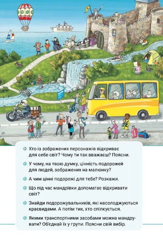 ф Хто із зображених персонажів відкриває
для себе світ? Чому ти так вважаєш? Поясни.
У чому, на твою думку, цінність подорожей
для людей, зображених на малюнку?
А чим цінні подорожі для тебе? Розкажи.
Що під час мандрівки допомагає відкривати
світ?
Знайди подорожувальників, які насолоджуються
краєвидами. А потім тих, хто спілкується.
Якими транспортними засобами можна мандру­
вати? Об'єднай їх у групи. Поясни свій вибір.
 