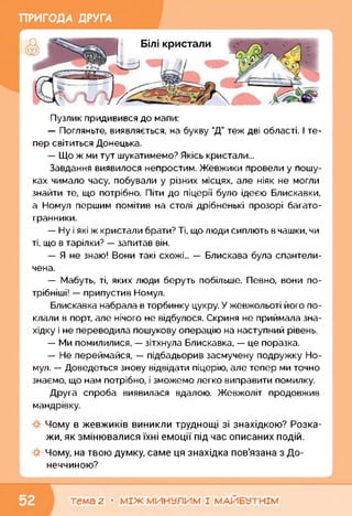 ПРИГОДА ДРУГА
Пузлик придивився до мапи:
— Погляньте, виявляється, на букву "Д” теж дві області. І те­
пер світиться Донецька.
— Що ж ми тут шукатимемо? Якісь кристали...
Завдання виявилося непростим. Жевжики провели у пошу­
ках чимало часу, побували у різних місцях, але ніяк не могли
знайти те, що потрібно. Піти до піцерії було ідеєю Блискавки,
а Номул першим помітив на столі дрібненькі прозорі багато­
гранники.
— Ну і які ж кристали брати? Ті, що люди сиплють в чашки, чи
ті, що в тарілки? — запитав він.
— Я не знаю! Вони такі схожі... — Блискава була спантели­
чена.
— Мабуть, ті, яких люди беруть побільше. Певно, вони по-
трібніші! — припустив Номул.
Блискавка набрала в торбинку цукру. У жевжольоті його по­
клали в порт, але нічого не відбулося. Скриня не приймала зна­
хідку і не переводила пошукову операцію на наступний рівень.
— Ми помилилися, — зітхнула Блискавка, — це поразка.
— Не переймайся, — підбадьорив засмучену подружку Но­
мул. — Доведеться знову відвідати піцерію, але тепер ми точно
знаємо, що нам потрібно, і зможемо легко виправити помилку.
Друга спроба виявилася вдалою. Жевжоліт продовжив
мандрівку.
Чому в жевжиків виникли труднощі зі знахідкою? Розка­
жи, як змінювалися їхні емоції під час описаних подій.
Чому, на твою думку, саме ця знахідка пов'язана з До­
неччиною?
ь____________________________________________________________
тема 2 • МІЖ МИНУЛИМ І МАЙБУТНІМ
 