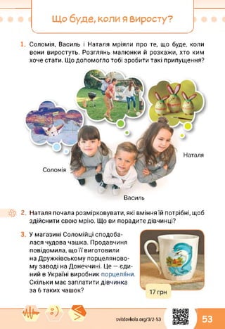 Що буде, коли я виросту?
Соломія, Василь і Наталя мріяли про те, що буде, коли
вони виростуть. Розглянь малюнки й розкажи, хто ким
хоче стати. Що допомогло тобі зробити такі припущення?
Василь
2. Наталя почала розмірковувати, які вміння їй потрібні, щоб
здійснити свою мрію. Що ви порадите дівчинці?
У магазині Соломійці сподоба­
лася чудова чашка. Продавчиня
повідомила, що її виготовили
на Дружківському порцеляново­
му заводі на Донеччині. Це — єди­
ний в Україні виробник порцеляни.
Скільки має заплатити дівчинка
за 6 таких чашок?
svitdovkola.Org/3/2-53
1
53
 