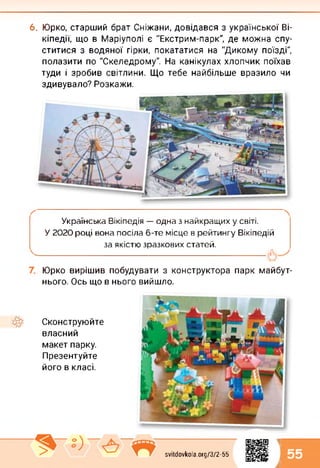 6. Юрко, старший брат Сніжани, довідався з української Ві-
кіпедії, що в Маріуполі є "Екстрим-парк", де можна спу­
ститися з водяної гірки, покататися на "Дикому поїзді",
полазити по "Скеледрому". На канікулах хлопчик поїхав
туди і зробив світлини. Що тебе найбільше вразило чи
здивувало? Розкажи.
Українська Вікіпедія — одна з найкращих у світі.
У 2020 році вона посіла 6-те місце в рейтингу Вікіпедій
за якістю зразкових статей.
-----------------------------------------------------------------------------------
Юрко вирішив побудувати з конструктора парк майбут­
нього. Ось що в нього вийшло.
Сконструюйте
власний
макет парку.
Презентуйте
його в класі.
svitdovkola.org/3/2-55
1
л 55
 