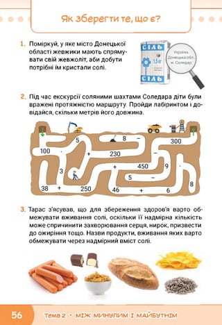 Як зберегти те, ЩО Є?
_______________ _________________________ у
Поміркуй, у яке місто Донецької
області жевжики мають спряму­
вати свій жевжоліт, аби добути
потрібні їм кристали солі.
Г Україна,
Донецька обл
м. Соледар
Під час екскурсії соляними шахтами Соледара діти були
вражені протяжністю маршруту. Пройди лабіринтом і до­
відайся, скільки метрів його довжина.
Тарас з'ясував, що для збереження здоров'я варто об­
межувати вживання солі, оскільки її надмірна кількість
може спричинити захворювання серця, нирок, призвести
до ожиріння тощо. Назви продукти, вживання яких варто
обмежувати через надмірний вміст солі.
тема 2 • МІЖ МИНУЛИМ І МАЙБУТНІМ
 