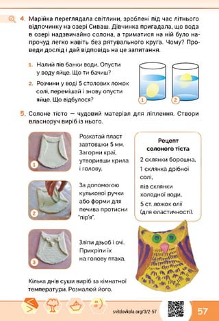 4. Марійка переглядала світлини, зроблені під час літнього
відпочинку на озері Сиваш. Дівчинка пригадала, що вода
в озері надзвичайно солона, а триматися на ній було на­
прочуд легко навіть без рятувального круга. Чому? Про­
веди дослід і дай відповідь на це запитання.
Налий пів банки води. Опусти
у воду яйце. Що ти бачиш?
2. Розчини у воді 5 столових ложок
солі, перемішай і знову опусти
яйце. Що відбулося?
Солоне тісто — чудовий матеріал для ліплення. Створи
власноруч виріб із нього.
Розкатай пласт
завтовшки 5 мм.
Загорни краї,
утворивши крила
і голову.
За допомогою
кулькової ручки
або форми для
печива протисни
"пір’я”.
Зліпи дзьоб і очі.
Прикріпи їх
на голову птаха.
Кілька днів суши виріб за кімнатної
температури. Розмалюй його.
( 
Рецепт
солоного тіста
2 склянки борошна,
1 склянка дрібної
солі,
пів склянки
холодної води,
(для еластичності).
5 ст. ложок олії
1
57svitdovkola.org/372-57
і
 