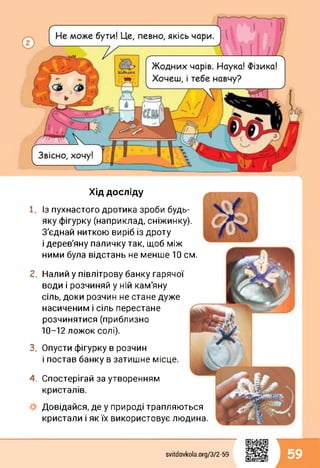 Хід досліду
1.
2.
3.
4.
Із пухнастого дротика зроби будь-
яку фігурку (наприклад, сніжинку).
З'єднай ниткою виріб із дроту
і дерев'яну паличку так, щоб між
ними була відстань не менше 10 см.
Налий у півлітрову банку гарячої
води і розчиняй у ній кам'яну
сіль, доки розчин не стане дуже
насиченим і сіль перестане
розчинятися(приблизно
10-12 ложок солі).
Опусти фігурку в розчин
і постав банку в затишне місце.
Спостерігай за утворенням
кристалів.
Довідайся, де у природі трапляються
кристали і як їх використовує людина.
svitdovkola.Org/3/2-59 59
 
