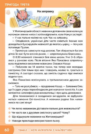 У Житомирській області жевжики доповнили свою колекцію
моточком лляних ниток і хотіли відпочити, коли Номул застеріг:
— У нас пальне майже на нулі. Час на заправку.
— Сподіваюся, українські діти часто сміються. Інакше нам
доведеться буксирувати жевжоліт до якогось цирку, — почухав
потилицю Пузлик.
— Пропоную зависнути над школою. Там збирається багато
дітей. їм має бути весело разом, — запропонувала Блискавка.
О 8:30 жевжоліт спинився біля вікна школи. Учні 3-Б зібра­
лися у ранкове коло. Після вітання Яна Панасівна запропону­
вала поділитися веселими новинами. Озвався Назар:
— Побачили ми 14 жовтня танки, так тепер моя молодша
сестричка Оля тільки про них і говорить, малює їх, грається в
танкістку. А сьогодні сказала, що замість садочка піде вчитися
водити танк.
Яна Панасівна всміхнулася, а третьокласники дружно за­
сміялися.
— Тато не розгубився, — продовжив Назар. — Запевнив Олю,
що її садок учора переобладнали для навчання танкістів. А сам
непомітно зателефонував виховательці і про щось домовився.
Діти пожвавилися й заходилися вигадувати, як відбувати­
меться навчання Олі-танкістки. А жевжики раділи: бак напов­
нився по самі вінця!
Чи легко жевжикам діставати пальне для жевжольота?
Чи часто ви з друзями смієтеся у школі? Чому?
Що відшукали жевжики на Житомирщині?
Наведи приклади використання льону.
тема 2 • МІЖ МИНУЛИМ І МАЙБУТНІМ
 