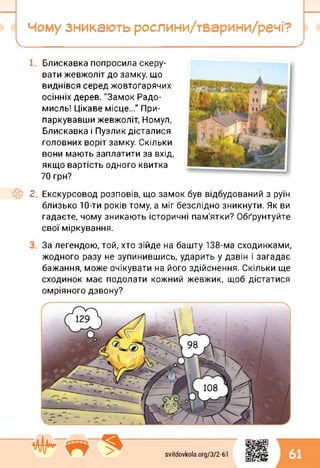 Чому зникають рослини/тварини/речі?
І__________ ’____ '_________
Блискавка попросила скеру­
вати жевжоліт до замку, що
виднівся серед жовтогарячих
осінніх дерев. "Замок Радо-
мисль! Цікаве місце..." При­
паркувавши жевжоліт, Номул,
Блискавка і Пузлик дісталися
головних воріт замку. Скільки
вони мають заплатити за вхід,
якщо вартість одного квитка
70 грн?
2. Екскурсовод розповів, що замок був відбудований з руїн
близько 10-ти років тому, а міг безслідно зникнути. Як ви
гадаєте, чому зникають історичні пам'ятки? Обґрунтуйте
свої міркування.
За легендою, той, хто зійде на башту 138-ма сходинками,
жодного разу не зупинившись, ударить у дзвін і загадає
бажання, може очікувати на його здійснення. Скільки ще
сходинок має подолати кожний жевжик, щоб дістатися
омріяного дзвону?
svitdovkola.Org/3/2-61
0^
61
 