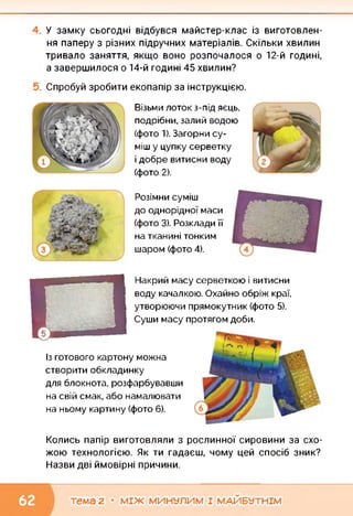 У замку сьогодні відбувся майстер-клас із виготовлен­
ня паперу з різних підручних матеріалів. Скільки хвилин
тривало заняття, якщо воно розпочалося о 12-й годині,
а завершилося о 14-й годині 45 хвилин?
Спробуй зробити екопапір за інструкцією.
Візьми лоток з-під яєць,
подрібни, залий водою
(фото 1). Загорни су­
міш у цупку серветку
і добре витисни воду
(фото 2).
Розімни суміш
до однорідної маси
(фото 3). Розклади її
на тканині тонким
шаром (фото 4).
О
Накрий масу серветкою і витисни
воду качалкою. Охайно обріж краї,
утворюючи прямокутник (фото 5).
Суши масу протягом доби.
Із готового картону можна
створити обкладинку
для блокнота, розфарбувавши
на свій смак, або намалювати
на ньому картину (фото 6).
Колись папір виготовляли з рослинної сировини за схо­
жою технологією. Як ти гадаєш, чому цей спосіб зник?
Назви дві ймовірні причини.
тема 2 • МІЖ МИНУЛИМ І МАЙБУТНІМ
 