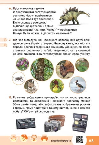 6. Прогулюючись парком
із височенними багатовіковими
соснами, Номул поцікавився,
чи не водяться тут динозаври.
Екскурсовод з усмішкою
відповів, що ці тварини давно
зникли з нашої планети. "Чому?" — поцікавився
Номул. Як ти можеш відповісти жевжикові?
7. Під час відвідування Поліського заповідника друзі дові­
далися, що в Україні створено Червону книгу, яка містить
перелік рослин і тварин, що зникають. Дізнайся, які пред­
ставники рослинного та/або тваринного світу сьогодні
на межі зникнення. Виготовте у класі свою Червону книгу.
8. Розглянь зображення пристроїв, якими користувалися
дослідники та дослідниці Поліського зоопарку менше
50-ти років тому, аби зафіксувати зображення рослин
і тварин. Чому пристрій у такому вигляді зник з нашого
побуту? Обґрунтуй свою думку.
1
А > ■? « svitdovkola.Org/3/2-63 63
і
 