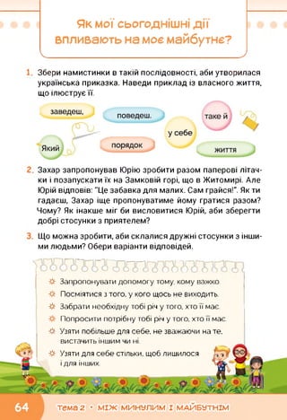 Як мої сьогоднішні дії
впливають на моє майбутнє?
І____________________
Збери намистинки в такій послідовності, аби утворилася
українська приказка. Наведи приклад із власного життя,
що ілюструє її.
Захар запропонував Юрію зробити разом паперові літач­
ки і позапускати їх на Замковій горі, що в Житомирі. Але
Юрій відповів: "Це забавка для малих. Сам грайся!". Як ти
гадаєш, Захар іще пропонуватиме йому гратися разом?
Чому? Як інакше міг би висловитися Юрій, аби зберегти
добрі стосунки з приятелем?
Що можна зробити, аби склалися дружні стосунки з інши­
ми людьми? Обери варіанти відповідей.
*
*
*
*
*
Запропонувати допомогу тому, кому важко.
Посміятися з того, у кого щось не виходить.
Забрати необхідну тобі річ у того, хто її має.
Попросити потрібну тобі річ у того, хто її має.
Узяти побільше для себе, не зважаючи на те,
вистачить іншим чи ні.
Узяти для себе стільки, щоб ЛИШИЛОСЯ -з
і ДЛЯ ІНШИХ.
тема 2 • МІЖ МИНУЛИМ І МАЙБУТНІМ
 