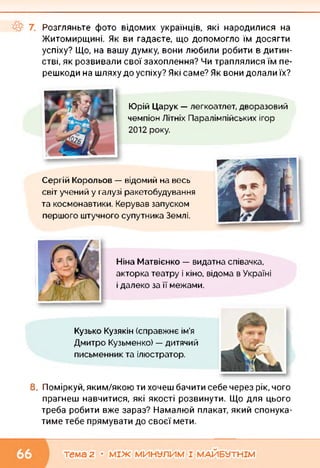 Розгляньте фото відомих українців, які народилися на
Житомирщині. Як ви гадаєте, що допомогло їм досягти
успіху? Що, на вашу думку, вони любили робити в дитин­
стві, як розвивали свої захоплення? Чи траплялися їм пе­
решкоди на шляху до успіху? Які саме? Як вони долали їх?
Юрій Царук — легкоатлет, дворазовий
чемпіон Літніх Паралімпійських ігор
2012 року.
Сергій Корольов — відомий на весь
світ учений у галузі ракетобудування
та космонавтики. Керував запуском
першого штучного супутника Землі.
Ніна Матвієнко — видатна співачка,
акторка театру і кіно, відома в Україні
і далеко за її межами.
Кузько Кузякін (справжнє ім'я
Дмитро Кузьменко) — дитячий
письменник та ілюстратор.
8. Поміркуй, яким/якою ти хочеш бачити себе через рік, чого
прагнеш навчитися, які якості розвинути. Що для цього
треба робити вже зараз? Намалюй плакат, який спонука­
тиме тебе прямувати до своєї мети.
тема 2 • МІЖ МИНУЛИМ І МАЙБУТНІМ
 