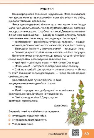 Куди ти?!
Воно народилося. Гарненьке і кругленьке. Мама милувалася
ним щораз, коли вставала розім’яти ноги або злітати по рибку.
Дні були теплими і щасливими.
Якось одного дня воно відчуло, що стало надто тісно, і поду­
мало: "Усе. Досить лежати. Час прогулятися”. Щосили розгойда­
лося, розхиталося, роз... і... шубовсть, плюсь! Доведеться пливти!
З яйця ж не видно, що там — одразу за гніздом. Спочатку пливло
поволеньки. А потім як закрутило, підкинуло і потягнуло!
— Тримай його! — ревів хтось грубезним голосом. — Падає!
— Не впаде. Усе гаразд! — хтось ніжно підтягнув його по піску.
— Бідолашне! Як же ти у воду втрапило? — погладили його.
— Полеж тут, крихітко, біля наших малюків, — і його посунули.
Воно опинилося в теплому гнізді, зверху лагідно гріло боки
сонце. Аж раптом його затулила величезна тінь.
— Кра! Кра! — долинуло згори. — Мій малюк! Ось ти де!
— Мамо, мамо! — застрибало потріскане яйце по піску.
— Стій, не стрибай! Ще луснеш! — зупинила мама. — Як же
ти втік?! Я лише на мить відвернулася. — І вона обняла малюка
своїми крилами.
Трісь! Шкаралупа гучно тріснула, і з яйця
висунулася маленька дзьобата голова:
— Мамо!
— Пані птеродактиль, добридень! — привіталася
величезна, як гора, істота на чотирьох ногах.
— Пані ігуанодон, вітаю! Дякую, що ви
врятували мого малюка!
Юлія Смаль
Визнач істинні та хибні висловлювання.
Ігуанодони поцупили яйце.
Птеродактилі вміли літати.
У воді яйце тоне.
svitdovkola.Org/3/2-69 69
 