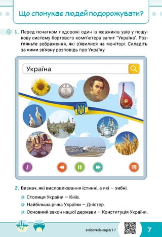 Що спонукає людей подорожувати?
І___________ _ __________ )
1. Перед початком подорожі один із жевжиків увів у пошу­
кову систему бортового комп'ютера запит "Україна". Роз­
гляньте зображення, які з'явилися на моніторі. Складіть
за ними зв'язну розповідь про Україну.
2. Визнач, які висловлювання істинні, а які — хибні.
■& Столиця України — Київ.
■& Найбільша річка України — Дністер.
■& Основний закон нашої держави — Конституція України.
svitdovkola.org/371-7 7
 