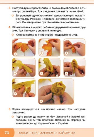 Настуся дуже сором'язлива, їй важко домовлятися з діть­
ми про спільні ігри. Тож завдання для неї та інших дітей:
Запропонуй однокласникам і однокласницям пограти
у якусь гру. Розкажи її правила, допоможи розподілити
ролі. По завершенні гри обміняйтеся враженнями.
Юля помітила, що рідко робить подарунки близьким і дру
зям. Тож її внесок у спільний челендж:
Створи квітку за інструкцією і подаруй її комусь.
Зорян засмучується, що погано малює. Тож наступне
завдання:
Підіть разом до парку чи лісу. Замалюй у зошиті три
рослини, які ти там побачиш. Підпиши їх. Перевір, чи
занесені вони до Червоної книги України.
тема 2 • МІЖ МИНУЛИМ І МАЙБУТНІМ
 