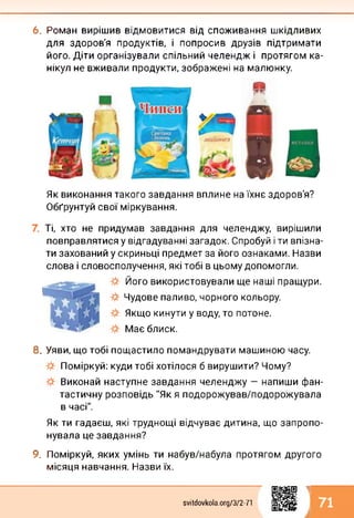6. Роман вирішив відмовитися від споживання шкідливих
для здоров'я продуктів, і попросив друзів підтримати
його. Діти організували спільний челендж і протягом ка­
нікул не вживали продукти, зображені на малюнку.
Як виконання такого завдання вплине на їхнє здоров'я?
Обґрунтуй свої міркування.
Ті, хто не придумав завдання для челенджу, вирішили
повправлятися у відгадуванні загадок. Спробуй і ти впізна­
ти захований у скриньці предмет за його ознаками. Назви
слова і словосполучення, які тобі в цьому допомогли.
Його використовували ще наші пращури.
Чудове паливо, чорного кольору.
Якщо кинути у воду, то потоне.
Має блиск.
8. Уяви, що тобі пощастило помандрувати машиною часу.
Поміркуй: куди тобі хотілося б вирушити? Чому?
Виконай наступне завдання челенджу — напиши фан­
тастичну розповідь "Як я подорожував/подорожувала
в часі".
Як ти гадаєш, які труднощі відчуває дитина, що запропо­
нувала це завдання?
9. Поміркуй, яких умінь ти набув/набула протягом другого
місяця навчання. Назви їх.
svitdovkola.org/372-71
1
і 71
 