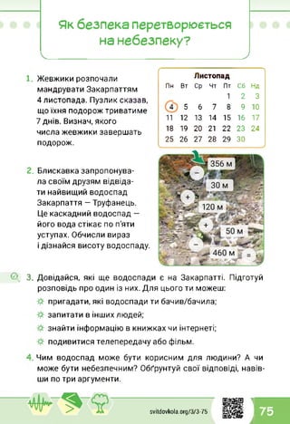 Як безпека перетворюється
на небезпеку?
Жевжики розпочали
мандрувати Закарпаттям
4 листопада. Пузлик сказав,
що їхня подорож триватиме
7 днів. Визнач, якого
числа жевжики завершать
подорож.
г-------------------------------------------------------------
Листопад
Пн Вт Ср Чт Пт Сб Нд
1 2 3
4 5 6 7 8 9 10
11 12 13 14 15 16 17
18 19 20 21 22 23 24
25 26 ТІ 28 29 ЗО
Блискавка запропонува­
ла своїм друзям відвіда­
ти найвищий водоспад
Закарпаття - Труфанець.
Це каскадний водоспад -
його вода стікає по п'яти
уступах. Обчисли вираз
і дізнайся висоту водоспаду.
О, 3. Довідайся, які ще водоспади є на Закарпатті. Підготуй
розповідь про один із них. Для цього ти можеш:
пригадати, які водоспади ти бачив/бачила;
запитати в інших людей;
знайти інформацію в книжках чи інтернеті;
подивитися телепередачу або фільм.
Чим водоспад може бути корисним для людини? А чи
може бути небезпечним? Обґрунтуй свої відповіді, навів­
ши по три аргументи.
svitdovkola.Org/3/3-75
1
і 75
 