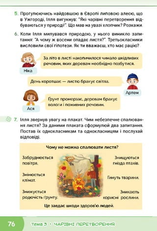 Прогулюючись найдовшою в Європі липовою алеєю, що
в Ужгороді, Ілля вигукнув: "Які чарівні перетворення від
буваються у природі!". Що мав на увазі хлопчик? Розкажи,
6. Коли Ілля милувався природою, у нього виникло запи
тання: "А чому ж восени опадає листя?". Третьокласники
висловили свої гіпотези. Як ти вважаєш, хто має рацію?
Ніка
За літо в листі накопичилося чимало шкідливих
речовин, яких деревам необхідно позбутися.
Ася
День коротшає — листю бракує світла.
Артем
Ґрунт промерзає, деревам бракує
вологи і поживних речовин.
Ілля звернув увагу на плакат. Чим небезпечне спалюван
ня листя? За даними плаката сформулюй два запитання
Постав їх однокласникам та однокласницям і послухай
відповіді.
Чому не можна спалювати листя?
Змінюється
клімат.
Знижується
родючість ґрунту.
Забруднюється
повітря.
Знищуються
гнізда птахів.
Гинуть тварини.
Зникають
корисні рослини.
Це завдає шкоди здоров’ю людей.
тема 3 • ЧАРІВНІ ПЕРЕТВОРЕННЯ
 