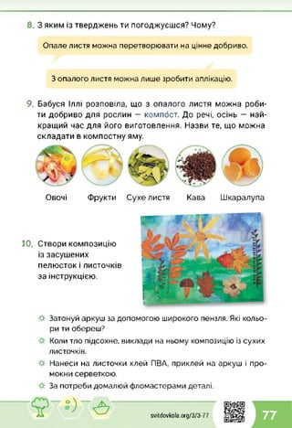 8. З яким із тверджень ти погоджуєшся? Чому?
Опале листя можна перетворювати на цінне добриво.
З опалого листя можна лише зробити аплікацію.
9. Бабуся Іллі розповіла, що з опалого листя можна роби­
ти добриво для рослин — компост. До речі, осінь — най­
кращий час для його виготовлення. Назви те, що можна
складати в компостну яму.
Овочі Фрукти Сухе листя Кава Шкаралупа
10. Створи композицію
із засушених
пелюсток і листочків
за інструкцією.
-#■ Затонуй аркуш за допомогою широкого пензля. Які кольо­
ри ти обереш?
Коли тло підсохне, виклади на ньому композицію із сухих
листочків.
-#■ Нанеси на листочки клей ПВА, приклей на аркуш і про­
мокни серветкою.
За потреби домалюй фломастерами деталі.
svitdovkola.Org/3/3-77 77
 