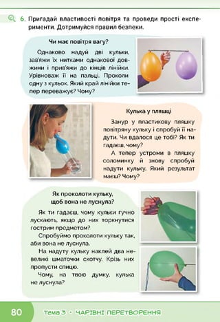 О, 6. Пригадай властивості повітря та проведи прості експе­
рименти. Дотримуйся правил безпеки.
Чи має повітря вагу?
Однаково надуй дві кульки,
зав’яжи їх нитками однакової дов­
жини і прив’яжи до кінців лінійки.
Урівноваж її на пальці. Проколи
одну з кульок. Який край лінійки те­
пер переважує? Чому?
Кулька у пляшці
Занур у пластикову пляшку
повітряну кульку і спробуй її на­
дути. Чи вдалося це тобі? Як ти
гадаєш, чому?
А тепер устроми в пляшку
соломинку й знову спробуй
надути кульку. Який результат
маєш? Чому?
Як проколоти кульку,
щоб вона не луснула?
Як ти гадаєш, чому кульки гучно
лускають, якщо до них торкнутися
гострим предметом?
Спробуймо проколоти кульку так,
аби вона не луснула.
На надуту кульку наклей два не­
великі шматочки скотчу. Крізь них
пропусти спицю.
Чому, на твою думку, кулька
не луснула?
тема з • ЧАРІВНІ ПЕРЕТВОРЕННЯ
 